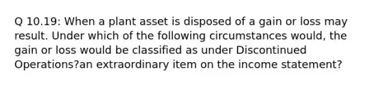 Q 10.19: When a plant asset is disposed of a gain or loss may result. Under which of the following circumstances would, the gain or loss would be classified as under Discontinued Operations?an extraordinary item on the <a href='https://www.questionai.com/knowledge/kCPMsnOwdm-income-statement' class='anchor-knowledge'>income statement</a>?