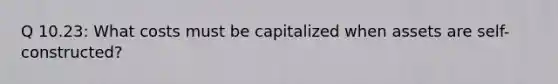 Q 10.23: What costs must be capitalized when assets are self-constructed?