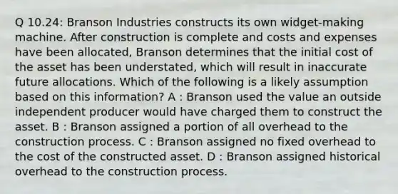 Q 10.24: Branson Industries constructs its own widget-making machine. After construction is complete and costs and expenses have been allocated, Branson determines that the initial cost of the asset has been understated, which will result in inaccurate future allocations. Which of the following is a likely assumption based on this information? A : Branson used the value an outside independent producer would have charged them to construct the asset. B : Branson assigned a portion of all overhead to the construction process. C : Branson assigned no fixed overhead to the cost of the constructed asset. D : Branson assigned historical overhead to the construction process.