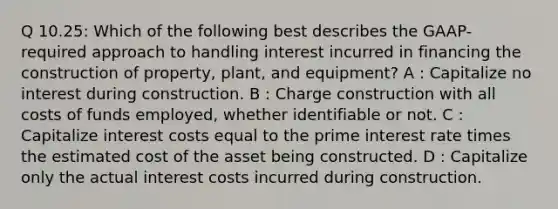 Q 10.25: Which of the following best describes the GAAP-required approach to handling interest incurred in financing the construction of property, plant, and equipment? A : Capitalize no interest during construction. B : Charge construction with all costs of funds employed, whether identifiable or not. C : Capitalize interest costs equal to the prime interest rate times the estimated cost of the asset being constructed. D : Capitalize only the actual interest costs incurred during construction.