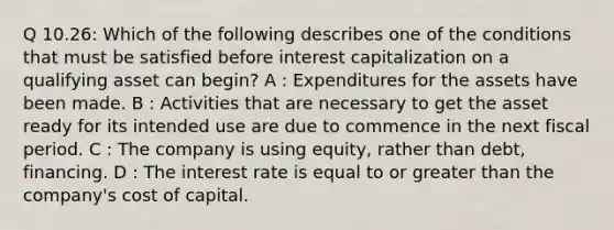 Q 10.26: Which of the following describes one of the conditions that must be satisfied before interest capitalization on a qualifying asset can begin? A : Expenditures for the assets have been made. B : Activities that are necessary to get the asset ready for its intended use are due to commence in the next fiscal period. C : The company is using equity, rather than debt, financing. D : The interest rate is equal to or greater than the company's cost of capital.