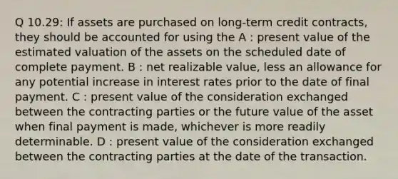 Q 10.29: If assets are purchased on long-term credit contracts, they should be accounted for using the A : present value of the estimated valuation of the assets on the scheduled date of complete payment. B : net realizable value, less an allowance for any potential increase in interest rates prior to the date of final payment. C : present value of the consideration exchanged between the contracting parties or the future value of the asset when final payment is made, whichever is more readily determinable. D : present value of the consideration exchanged between the contracting parties at the date of the transaction.