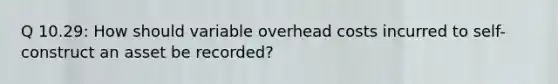 Q 10.29: How should variable overhead costs incurred to self-construct an asset be recorded?