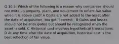 Q 10.3: Which of the following is a reason why companies should not write up property, plant, and equipment to reflect fair value when it is above cost? A Costs are not added to the asset after the date of acquisition. You got it correct : B Gains and losses should not be anticipated but should be recognized when the asset is sold. C Historical cost involves hypothetical transactions. D At any time after the date of acquisition, historical cost is the best reflection of fair value.