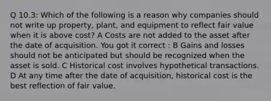 Q 10.3: Which of the following is a reason why companies should not write up property, plant, and equipment to reflect fair value when it is above cost? A Costs are not added to the asset after the date of acquisition. You got it correct : B Gains and losses should not be anticipated but should be recognized when the asset is sold. C Historical cost involves hypothetical transactions. D At any time after the date of acquisition, historical cost is the best reflection of fair value.