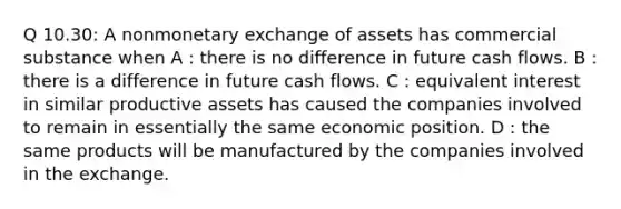 Q 10.30: A nonmonetary exchange of assets has commercial substance when A : there is no difference in future cash flows. B : there is a difference in future cash flows. C : equivalent interest in similar productive assets has caused the companies involved to remain in essentially the same economic position. D : the same products will be manufactured by the companies involved in the exchange.