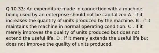 Q 10.33: An expenditure made in connection with a machine being used by an enterprise should not be capitalized A : if it increases the quantity of units produced by the machine. B : if it maintains the machine in normal operating condition. C : if it merely improves the quality of units produced but does not extend the useful life. D : if it merely extends the useful life but does not improve the quality of units produced.