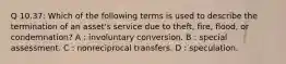 Q 10.37: Which of the following terms is used to describe the termination of an asset's service due to theft, fire, flood, or condemnation? A : involuntary conversion. B : special assessment. C : nonreciprocal transfers. D : speculation.