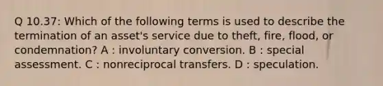 Q 10.37: Which of the following terms is used to describe the termination of an asset's service due to theft, fire, flood, or condemnation? A : involuntary conversion. B : special assessment. C : nonreciprocal transfers. D : speculation.