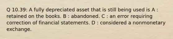 Q 10.39: A fully depreciated asset that is still being used is A : retained on the books. B : abandoned. C : an error requiring correction of financial statements. D : considered a nonmonetary exchange.