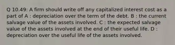 Q 10.49: A firm should write off any capitalized interest cost as a part of A : depreciation over the term of the debt. B : the current salvage value of the assets involved. C : the expected salvage value of the assets involved at the end of their useful life. D : depreciation over the useful life of the assets involved.