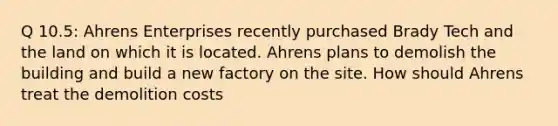 Q 10.5: Ahrens Enterprises recently purchased Brady Tech and the land on which it is located. Ahrens plans to demolish the building and build a new factory on the site. How should Ahrens treat the demolition costs