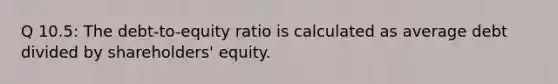 Q 10.5: The debt-to-equity ratio is calculated as average debt divided by shareholders' equity.