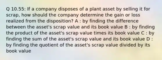 Q 10.55: If a company disposes of a plant asset by selling it for scrap, how should the company determine the gain or loss realized from the disposition? A : by finding the difference between the asset's scrap value and its book value B : by finding the product of the asset's scrap value times its book value C : by finding the sum of the asset's scrap value and its book value D : by finding the quotient of the asset's scrap value divided by its book value