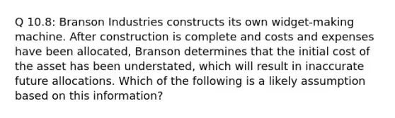 Q 10.8: Branson Industries constructs its own widget-making machine. After construction is complete and costs and expenses have been allocated, Branson determines that the initial cost of the asset has been understated, which will result in inaccurate future allocations. Which of the following is a likely assumption based on this information?