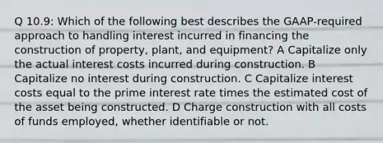 Q 10.9: Which of the following best describes the GAAP-required approach to handling interest incurred in financing the construction of property, plant, and equipment? A Capitalize only the actual interest costs incurred during construction. B Capitalize no interest during construction. C Capitalize interest costs equal to the prime interest rate times the estimated cost of the asset being constructed. D Charge construction with all costs of funds employed, whether identifiable or not.