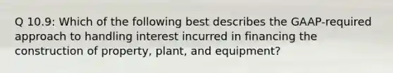 Q 10.9: Which of the following best describes the GAAP-required approach to handling interest incurred in financing the construction of property, plant, and equipment?