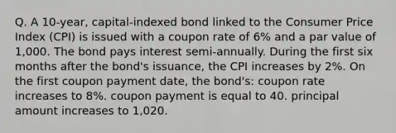 Q. A 10-year, capital-indexed bond linked to the Consumer Price Index (CPI) is issued with a coupon rate of 6% and a par value of 1,000. The bond pays interest semi-annually. During the first six months after the bond's issuance, the CPI increases by 2%. On the first coupon payment date, the bond's: coupon rate increases to 8%. coupon payment is equal to 40. principal amount increases to 1,020.