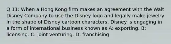 Q 11: When a Hong Kong firm makes an agreement with the Walt Disney Company to use the Disney logo and legally make jewelry in the shape of Disney cartoon characters, Disney is engaging in a form of international business known as A: exporting. B: licensing. C: joint venturing. D: franchising