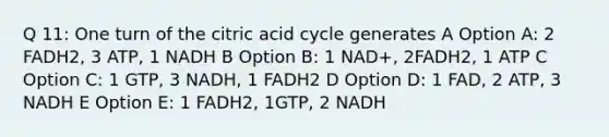 Q 11: One turn of the citric acid cycle generates A Option A: 2 FADH2, 3 ATP, 1 NADH B Option B: 1 NAD+, 2FADH2, 1 ATP C Option C: 1 GTP, 3 NADH, 1 FADH2 D Option D: 1 FAD, 2 ATP, 3 NADH E Option E: 1 FADH2, 1GTP, 2 NADH