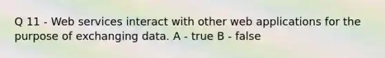 Q 11 - Web services interact with other web applications for the purpose of exchanging data. A - true B - false