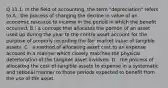 Q 11.1: In the field of accounting, the term "depreciation" refers to A : the process of charging the decline in value of an economic resource to income in the period in which the benefit occurred. B : a concept that allocates the portion of an asset used up during the year to the contra asset account for the purpose of properly recording the fair market value of tangible assets. C : a method of allocating asset cost to an expense account in a manner which closely matches the physical deterioration of the tangible asset involved. D : the process of allocating the cost of tangible assets to expense in a systematic and rational manner to those periods expected to benefit from the use of the asset.