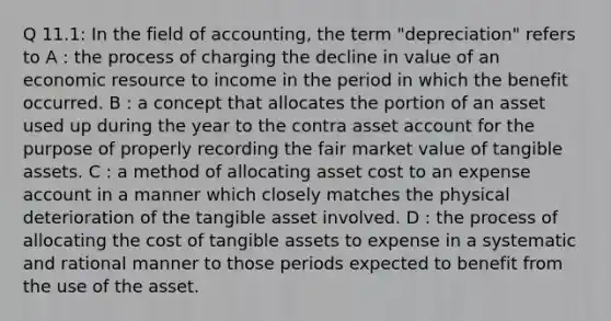 Q 11.1: In the field of accounting, the term "depreciation" refers to A : the process of charging the decline in value of an economic resource to income in the period in which the benefit occurred. B : a concept that allocates the portion of an asset used up during the year to the contra asset account for the purpose of properly recording the fair market value of tangible assets. C : a method of allocating asset cost to an expense account in a manner which closely matches the physical deterioration of the tangible asset involved. D : the process of allocating the cost of tangible assets to expense in a systematic and rational manner to those periods expected to benefit from the use of the asset.