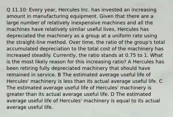 Q 11.10: Every year, Hercules Inc. has invested an increasing amount in manufacturing equipment. Given that there are a large number of relatively inexpensive machines and all the machines have relatively similar useful lives, Hercules has depreciated the machinery as a group at a uniform rate using the straight-line method. Over time, the ratio of the group's total accumulated depreciation to the total cost of the machinery has increased steadily. Currently, the ratio stands at 0.75 to 1. What is the most likely reason for this increasing ratio? A Hercules has been retiring fully depreciated machinery that should have remained in service. B The estimated average useful life of Hercules' machinery is less than its actual average useful life. C The estimated average useful life of Hercules' machinery is greater than its actual average useful life. D The estimated average useful life of Hercules' machinery is equal to its actual average useful life.