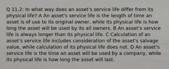 Q 11.2: In what way does an asset's service life differ from its physical life? A An asset's service life is the length of time an asset is of use to its original owner, while its physical life is how long the asset will be used by its all owners. B An asset's service life is always longer than its physical life. C Calculation of an asset's service life includes consideration of the asset's salvage value, while calculation of its physical life does not. D An asset's service life is the time an asset will be used by a company, while its physical life is how long the asset will last.