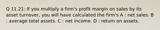 Q 11.21: If you multiply a firm's profit margin on sales by its asset turnover, you will have calculated the firm's A : net sales. B : average total assets. C : net income. D : return on assets.