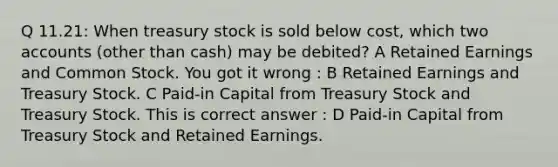 Q 11.21: When treasury stock is sold below cost, which two accounts (other than cash) may be debited? A Retained Earnings and Common Stock. You got it wrong : B Retained Earnings and Treasury Stock. C Paid-in Capital from Treasury Stock and Treasury Stock. This is correct answer : D Paid-in Capital from Treasury Stock and Retained Earnings.