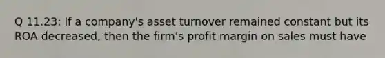 Q 11.23: If a company's asset turnover remained constant but its ROA decreased, then the firm's profit margin on sales must have