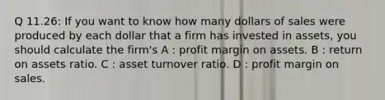 Q 11.26: If you want to know how many dollars of sales were produced by each dollar that a firm has invested in assets, you should calculate the firm's A : profit margin on assets. B : return on assets ratio. C : asset turnover ratio. D : profit margin on sales.