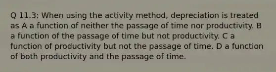 Q 11.3: When using the activity method, depreciation is treated as A a function of neither the passage of time nor productivity. B a function of the passage of time but not productivity. C a function of productivity but not the passage of time. D a function of both productivity and the passage of time.