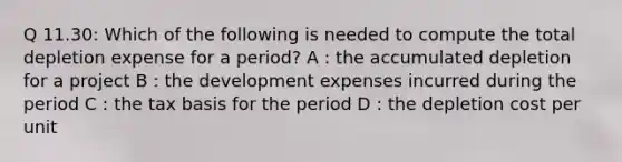 Q 11.30: Which of the following is needed to compute the total depletion expense for a period? A : the accumulated depletion for a project B : the development expenses incurred during the period C : the tax basis for the period D : the depletion cost per unit