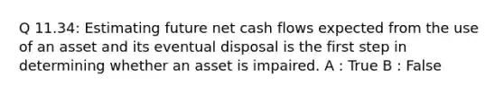 Q 11.34: Estimating future net cash flows expected from the use of an asset and its eventual disposal is the first step in determining whether an asset is impaired. A : True B : False