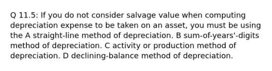 Q 11.5: If you do not consider salvage value when computing depreciation expense to be taken on an asset, you must be using the A straight-line method of depreciation. B sum-of-years'-digits method of depreciation. C activity or production method of depreciation. D declining-balance method of depreciation.