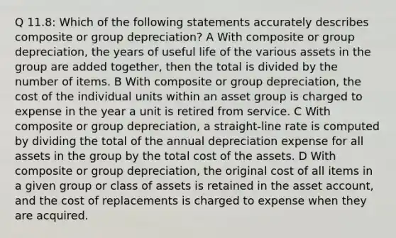 Q 11.8: Which of the following statements accurately describes composite or group depreciation? A With composite or group depreciation, the years of useful life of the various assets in the group are added together, then the total is divided by the number of items. B With composite or group depreciation, the cost of the individual units within an asset group is charged to expense in the year a unit is retired from service. C With composite or group depreciation, a straight-line rate is computed by dividing the total of the annual depreciation expense for all assets in the group by the total cost of the assets. D With composite or group depreciation, the original cost of all items in a given group or class of assets is retained in the asset account, and the cost of replacements is charged to expense when they are acquired.