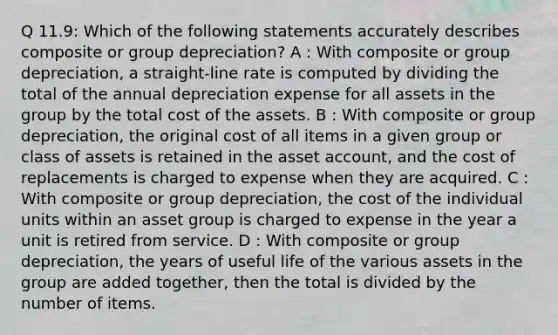 Q 11.9: Which of the following statements accurately describes composite or group depreciation? A : With composite or group depreciation, a straight-line rate is computed by dividing the total of the annual depreciation expense for all assets in the group by the total cost of the assets. B : With composite or group depreciation, the original cost of all items in a given group or class of assets is retained in the asset account, and the cost of replacements is charged to expense when they are acquired. C : With composite or group depreciation, the cost of the individual units within an asset group is charged to expense in the year a unit is retired from service. D : With composite or group depreciation, the years of useful life of the various assets in the group are added together, then the total is divided by the number of items.