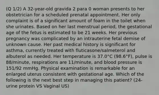 (Q 1/2) A 32-year-old gravida 2 para 0 woman presents to her obstetrician for a scheduled prenatal appointment. Her only complaint is of a significant amount of foam in the toilet when she urinates. Based on her last menstrual period, the gestational age of the fetus is estimated to be 21 weeks. Her previous pregnancy was complicated by an intrauterine fetal demise of unknown cause. Her past medical history is significant for asthma, currently treated with fluticasone/salmeterol and albuterol as needed. Her temperature is 37.0°C (98.6°F), pulse is 88/minute, respirations are 11/minute, and <a href='https://www.questionai.com/knowledge/kD0HacyPBr-blood-pressure' class='anchor-knowledge'>blood pressure</a> is 151/92 mmHg. Physical examination is remarkable for an enlarged uterus consistent with gestational age. Which of the following is the next best step in managing this patient? (24-urine protein VS Vaginal US)