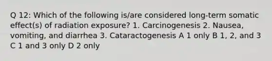 Q 12: Which of the following is/are considered long-term somatic effect(s) of radiation exposure? 1. Carcinogenesis 2. Nausea, vomiting, and diarrhea 3. Cataractogenesis A 1 only B 1, 2, and 3 C 1 and 3 only D 2 only