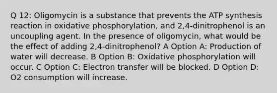 Q 12: Oligomycin is a substance that prevents the ATP synthesis reaction in oxidative phosphorylation, and 2,4-dinitrophenol is an uncoupling agent. In the presence of oligomycin, what would be the effect of adding 2,4-dinitrophenol? A Option A: Production of water will decrease. B Option B: Oxidative phosphorylation will occur. C Option C: Electron transfer will be blocked. D Option D: O2 consumption will increase.