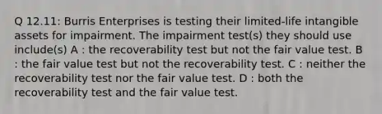 Q 12.11: Burris Enterprises is testing their limited-life intangible assets for impairment. The impairment test(s) they should use include(s) A : the recoverability test but not the fair value test. B : the fair value test but not the recoverability test. C : neither the recoverability test nor the fair value test. D : both the recoverability test and the fair value test.