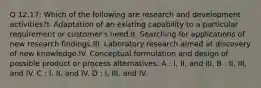 Q 12.17: Which of the following are research and development activities?I. Adaptation of an existing capability to a particular requirement or customer's need.II. Searching for applications of new research findings.III. Laboratory research aimed at discovery of new knowledge.IV. Conceptual formulation and design of possible product or process alternatives. A : I, II, and III. B : II, III, and IV. C : I, II, and IV. D : I, III, and IV.