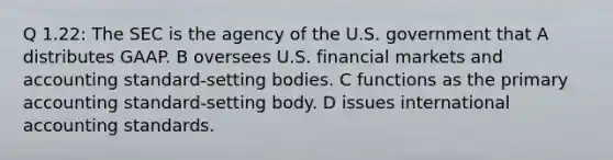 Q 1.22: The SEC is the agency of the U.S. government that A distributes GAAP. B oversees U.S. financial markets and accounting standard-setting bodies. C functions as the primary accounting standard-setting body. D issues international accounting standards.