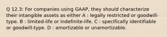 Q 12.3: For companies using GAAP, they should characterize their intangible assets as either A : legally restricted or goodwill-type. B : limited-life or indefinite-life. C : specifically identifiable or goodwill-type. D : amortizable or unamortizable.