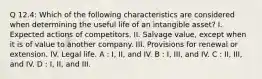 Q 12.4: Which of the following characteristics are considered when determining the useful life of an intangible asset? I. Expected actions of competitors. II. Salvage value, except when it is of value to another company. III. Provisions for renewal or extension. IV. Legal life. A : I, II, and IV. B : I, III, and IV. C : II, III, and IV. D : I, II, and III.