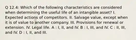 Q 12.4: Which of the following characteristics are considered when determining the useful life of an intangible asset? I. Expected actions of competitors. II. Salvage value, except when it is of value to another company. III. Provisions for renewal or extension. IV. Legal life. A : I, II, and IV. B : I, III, and IV. C : II, III, and IV. D : I, II, and III.