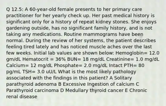 Q 12.5: A 60-year-old female presents to her primary care practitioner for her yearly check up. Her past medical history is significant only for a history of repeat kidney stones. She enjoys gardening outside, has no significant family history, and is not taking any medications. Routine mammograms have been normal. During the review of her systems, the patient describes feeling tired lately and has noticed muscle aches over the last few weeks. Initial lab values are shown below: Hemoglobin= 12.0 gm/dL Hematocrit = 36% BUN= 18 mg/dL Creatinine= 1.0 mg/dL Calcium= 12 mg/dL Phosphate= 2.0 mg/dL Intact PTH= 80 pg/mL TSH= 3.0 uU/L What is the most likely pathology associated with the findings in this patient? A Solitary parathyroid adenoma B Excessive Ingestion of calcium C Parathyroid carcinoma D Medullary thyroid cancer E Chronic renal disease