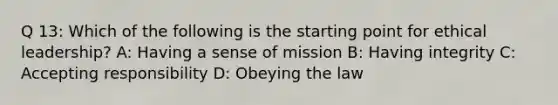 Q 13: Which of the following is the starting point for <a href='https://www.questionai.com/knowledge/kOWcxtKGlm-ethical-leadership' class='anchor-knowledge'>ethical leadership</a>? A: Having a sense of mission B: Having integrity C: Accepting responsibility D: Obeying the law